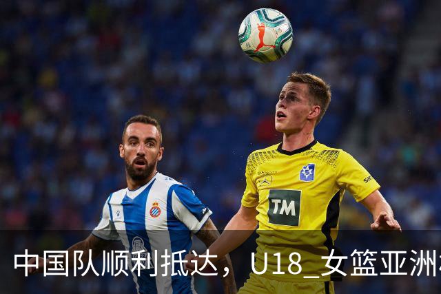 中国队顺利抵达，U18 女篮亚洲杯即将开战
